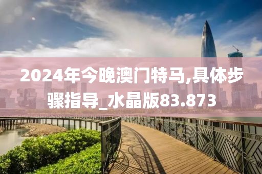 2024年今晚澳门特马,具体步骤指导_水晶版83.873