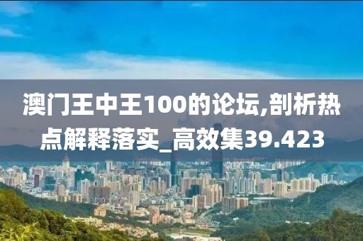 澳门王中王100的论坛,剖析热点解释落实_高效集39.423