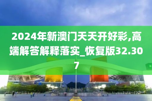 2024年新澳门天天开好彩,高端解答解释落实_恢复版32.307