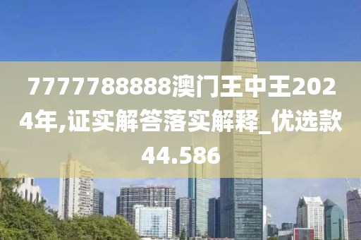 7777788888澳门王中王2024年,证实解答落实解释_优选款44.586