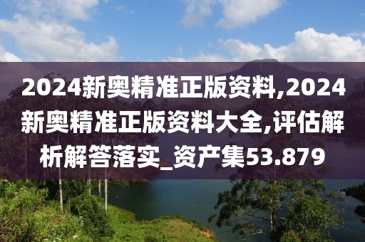 2024新奥精准正版资料,2024新奥精准正版资料大全,评估解析解答落实_资产集53.879