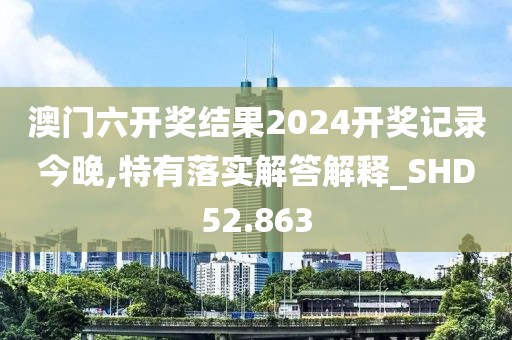澳门六开奖结果2024开奖记录今晚,特有落实解答解释_SHD52.863