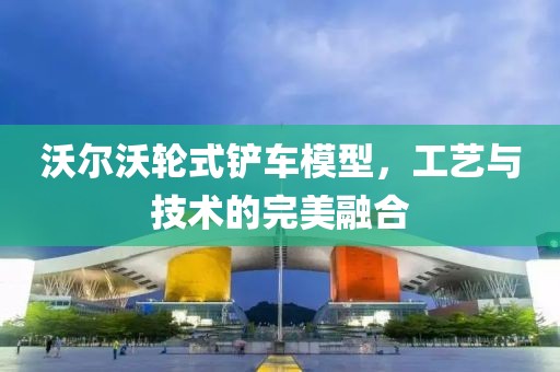 沃尔沃轮式铲车模型，工艺与技术的完美融合