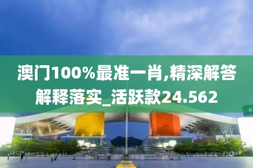 澳门100%最准一肖,精深解答解释落实_活跃款24.562