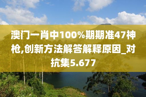 澳门一肖中100%期期准47神枪,创新方法解答解释原因_对抗集5.677