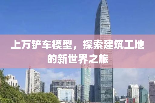 上万铲车模型，探索建筑工地的新世界之旅