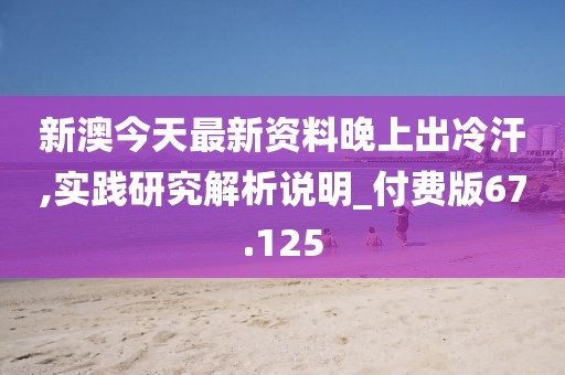 新澳今天最新资料晚上出冷汗,实践研究解析说明_付费版67.125