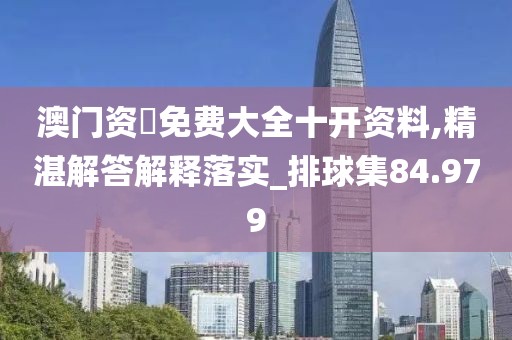 澳门资枓免费大全十开资料,精湛解答解释落实_排球集84.979