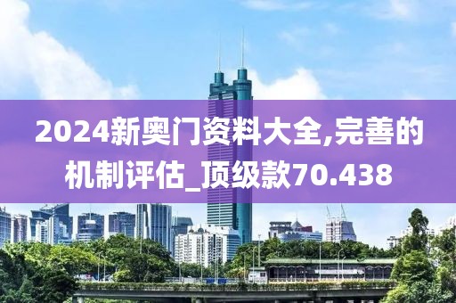 2024新奥门资料大全,完善的机制评估_顶级款70.438