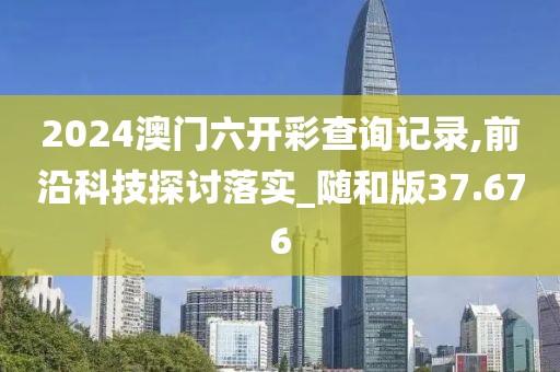 2024澳门六开彩查询记录,前沿科技探讨落实_随和版37.676