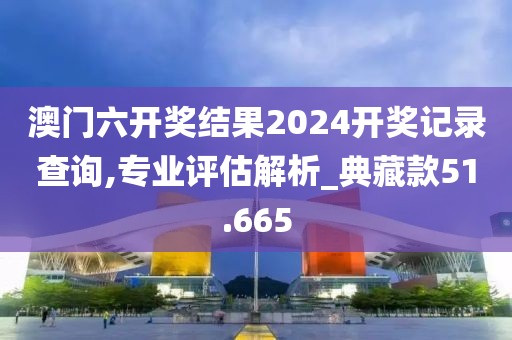 澳门六开奖结果2024开奖记录查询,专业评估解析_典藏款51.665
