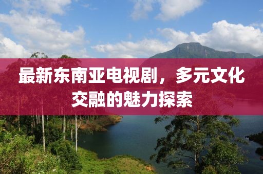 最新东南亚电视剧，多元文化交融的魅力探索
