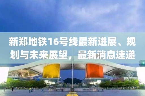 新郑地铁16号线最新进展、规划与未来展望，最新消息速递