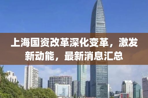 上海国资改革深化变革，激发新动能，最新消息汇总