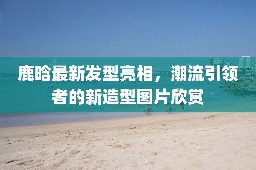 鹿晗最新发型亮相，潮流引领者的新造型图片欣赏