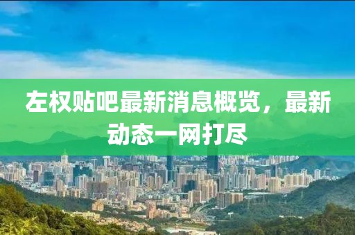 左权贴吧最新消息概览，最新动态一网打尽