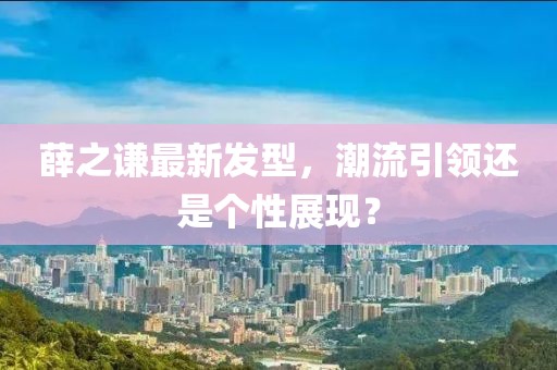 薛之谦最新发型，潮流引领还是个性展现？