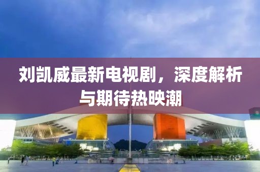 刘凯威最新电视剧，深度解析与期待热映潮