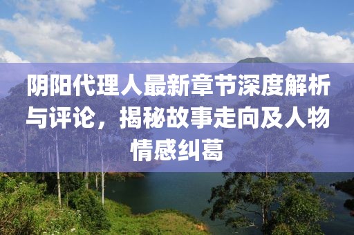 阴阳代理人最新章节深度解析与评论，揭秘故事走向及人物情感纠葛