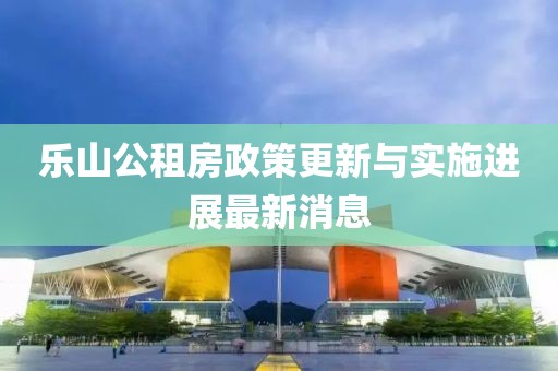 乐山公租房政策更新与实施进展最新消息