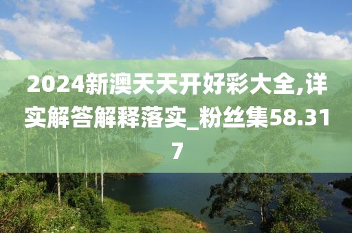 2024新澳天天开好彩大全,详实解答解释落实_粉丝集58.317