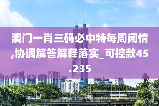 澳门一肖三码必中特每周闭情,协调解答解释落实_可控款45.235