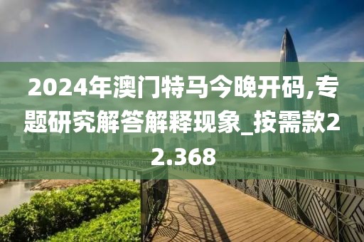 2024年澳门特马今晚开码,专题研究解答解释现象_按需款22.368