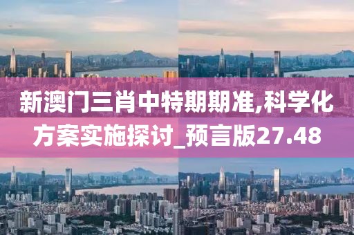 新澳门三肖中特期期准,科学化方案实施探讨_预言版27.48
