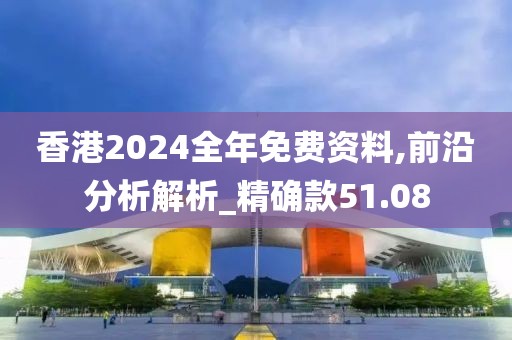 香港2024全年免费资料,前沿分析解析_精确款51.08