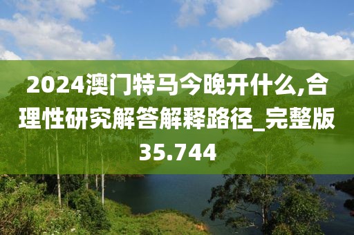2024澳门特马今晚开什么,合理性研究解答解释路径_完整版35.744