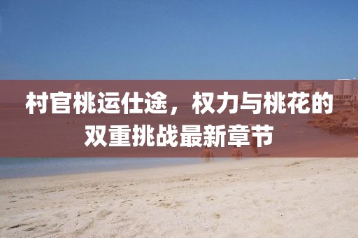 村官桃运仕途，权力与桃花的双重挑战最新章节
