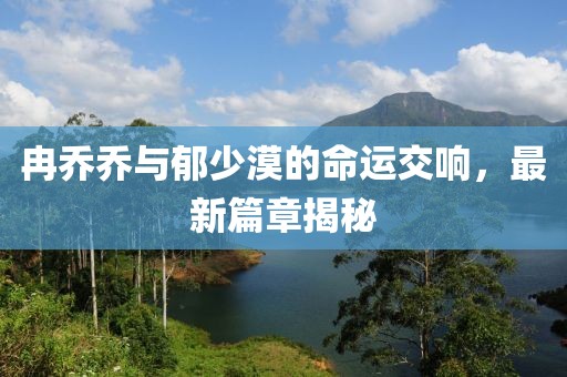 冉乔乔与郁少漠的命运交响，最新篇章揭秘