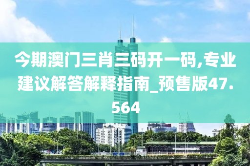 今期澳门三肖三码开一码,专业建议解答解释指南_预售版47.564