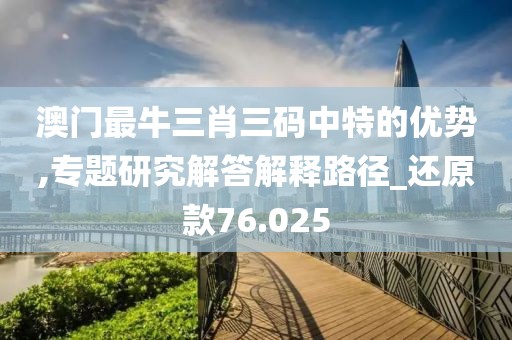 澳门最牛三肖三码中特的优势,专题研究解答解释路径_还原款76.025