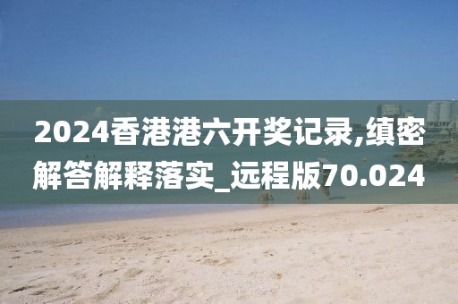 2024香港港六开奖记录,缜密解答解释落实_远程版70.024
