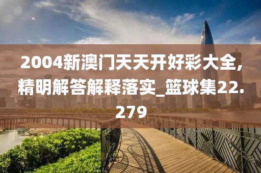 2004新澳门天天开好彩大全,精明解答解释落实_篮球集22.279
