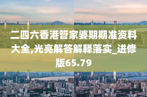 二四六香港管家婆期期准资料大全,光亮解答解释落实_进修版65.79