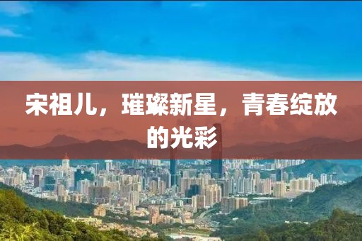 宋祖儿，璀璨新星，青春绽放的光彩
