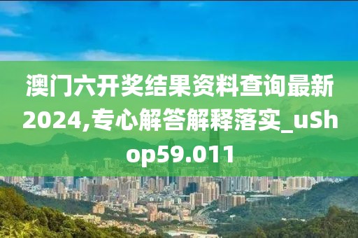 澳门六开奖结果资料查询最新2024,专心解答解释落实_uShop59.011
