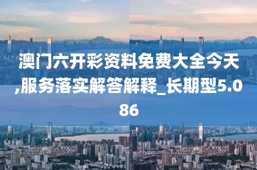澳门六开彩资料免费大全今天,服务落实解答解释_长期型5.086