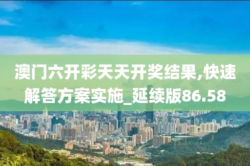 澳门六开彩天天开奖结果,快速解答方案实施_延续版86.58