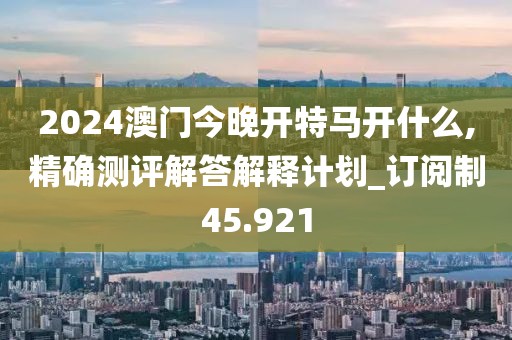 2024澳门今晚开特马开什么,精确测评解答解释计划_订阅制45.921
