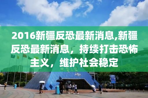 2016新疆反恐最新消息,新疆反恐最新消息，持续打击恐怖主义，维护社会稳定