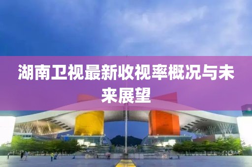湖南卫视最新收视率概况与未来展望
