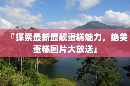『探索最新最靓蛋糕魅力，绝美蛋糕图片大放送』