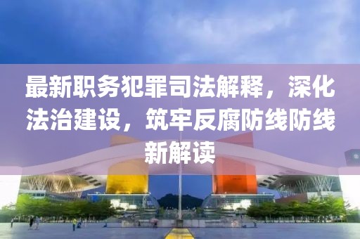 最新职务犯罪司法解释，深化法治建设，筑牢反腐防线防线新解读