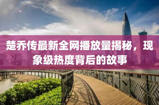 楚乔传最新全网播放量揭秘，现象级热度背后的故事