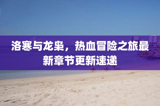 洛寒与龙枭，热血冒险之旅最新章节更新速递