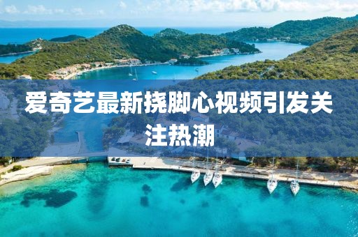 爱奇艺最新挠脚心视频引发关注热潮
