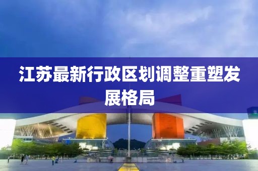 江苏最新行政区划调整重塑发展格局